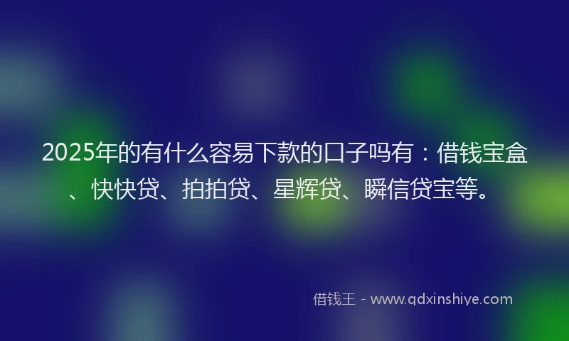 2025年的有什么容易下款的口子吗有：借钱宝盒、快快贷、拍拍贷、星辉贷、瞬信贷宝等。