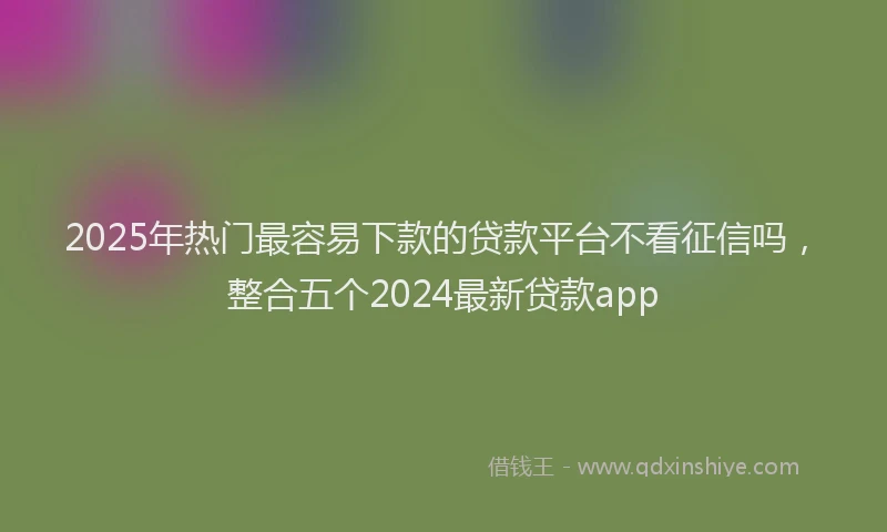 2025年热门最容易下款的贷款平台不看征信吗，整合五个2024最新贷款app