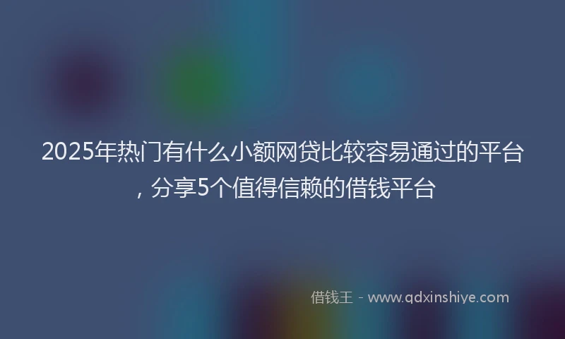2025年热门有什么小额网贷比较容易通过的平台，分享5个值得信赖的借钱平台