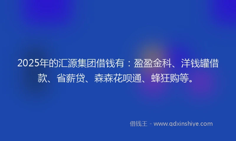 2025年的汇源集团借钱有：盈盈金科、洋钱罐借款、省薪贷、森森花呗通、蜂狂购等。