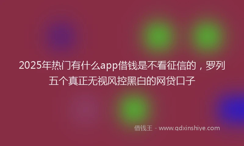 2025年热门有什么app借钱是不看征信的，罗列五个真正无视风控黑白的网贷口子