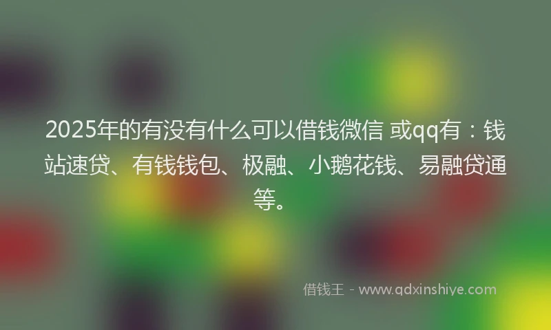2025年的有没有什么可以借钱微信 或qq有：钱站速贷、有钱钱包、极融、小鹅花钱、易融贷通等。