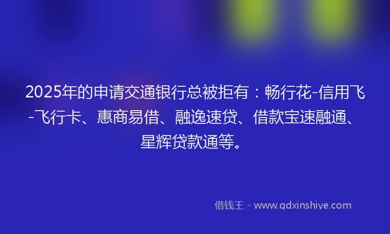 2025年的申请交通银行总被拒有：畅行花-信用飞-飞行卡、惠商易借、融逸速贷、借款宝速融通、星辉贷款通等。