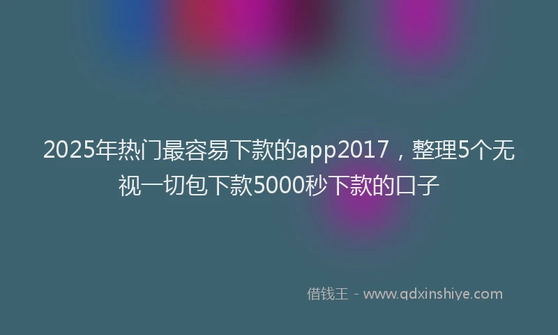 2025年热门最容易下款的app2017，整理5个无视一切包下款5000秒下款的口子