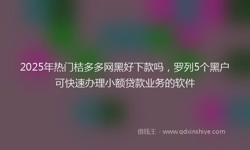 2025年热门桔多多网黑好下款吗，罗列5个黑户可快速办理小额贷款业务的软件