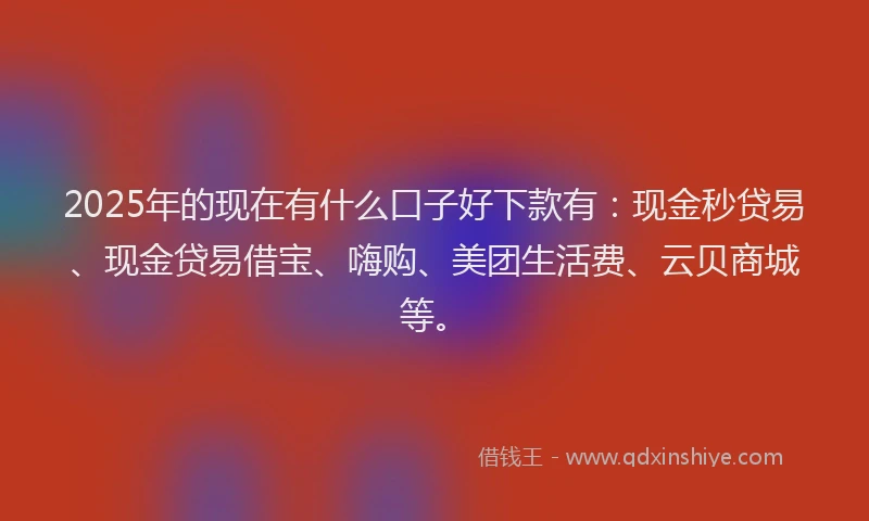 2025年的现在有什么口子好下款有：现金秒贷易、现金贷易借宝、嗨购、美团生活费、云贝商城等。