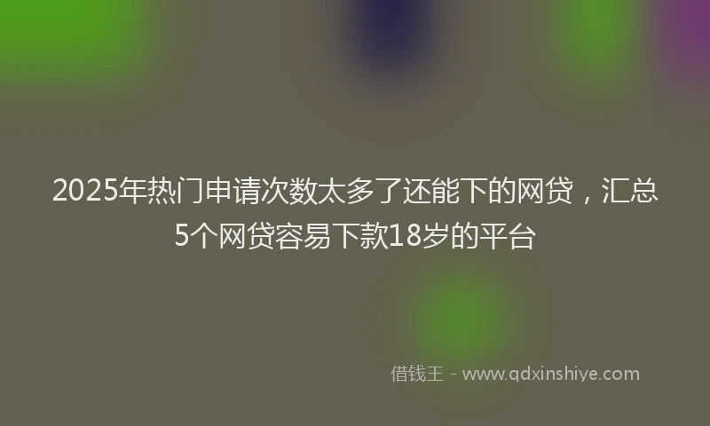 2025年热门申请次数太多了还能下的网贷，汇总5个网贷容易下款18岁的平台