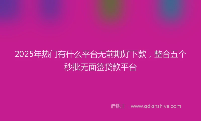 2025年热门有什么平台无前期好下款，整合五个秒批无面签贷款平台