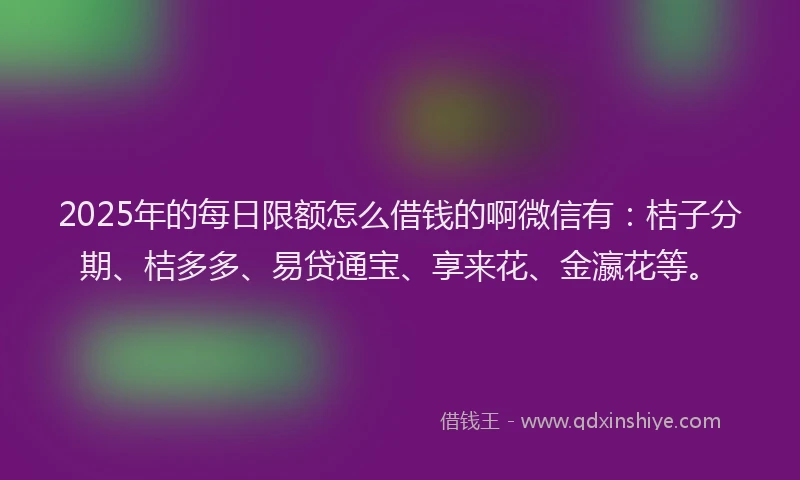 2025年的每日限额怎么借钱的啊微信有：桔子分期、桔多多、易贷通宝、享来花、金瀛花等。