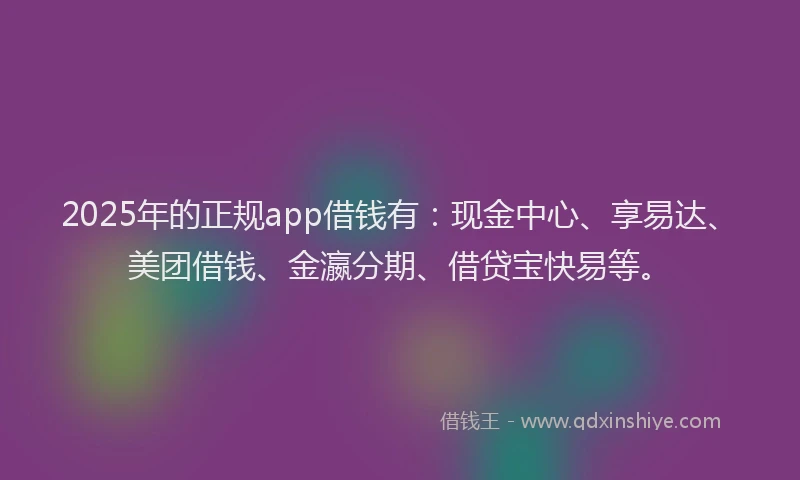 2025年的正规app借钱有：现金中心、享易达、美团借钱、金瀛分期、借贷宝快易等。