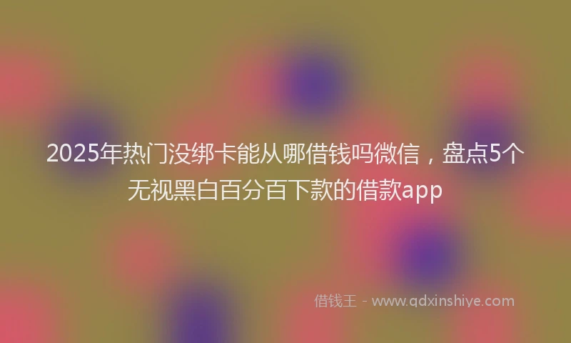 2025年热门没绑卡能从哪借钱吗微信，盘点5个无视黑白百分百下款的借款app