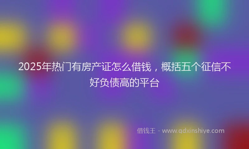 2025年热门有房产证怎么借钱，概括五个征信不好负债高的平台