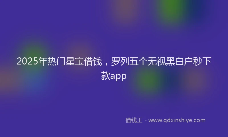 2025年热门星宝借钱，罗列五个无视黑白户秒下款app