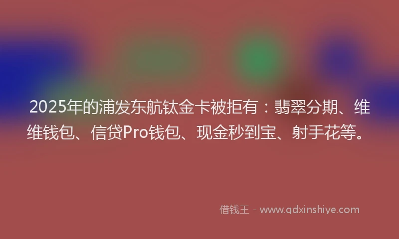2025年的浦发东航钛金卡被拒有：翡翠分期、维维钱包、信贷Pro钱包、现金秒到宝、射手花等。