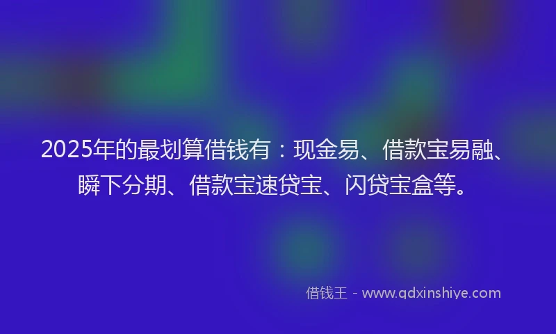 2025年的最划算借钱有：现金易、借款宝易融、瞬下分期、借款宝速贷宝、闪贷宝盒等。