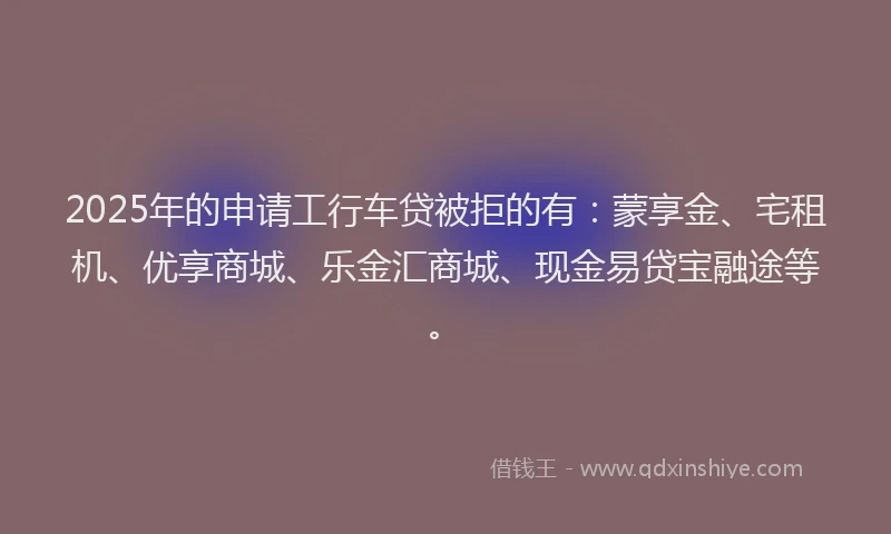 2025年的申请工行车贷被拒的有：蒙享金、宅租机、优享商城、乐金汇商城、现金易贷宝融途等。