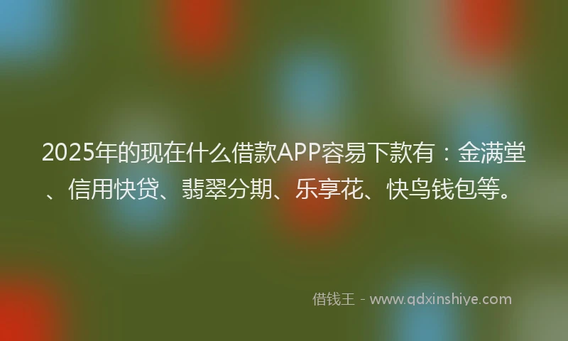 2025年的现在什么借款APP容易下款有：金满堂、信用快贷、翡翠分期、乐享花、快鸟钱包等。