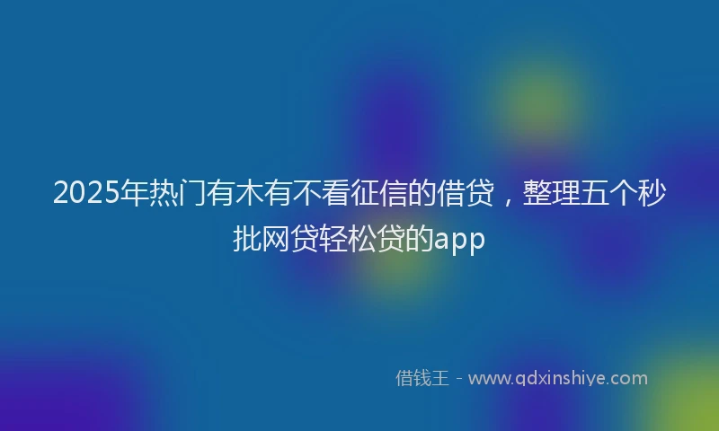 2025年热门有木有不看征信的借贷，整理五个秒批网贷轻松贷的app