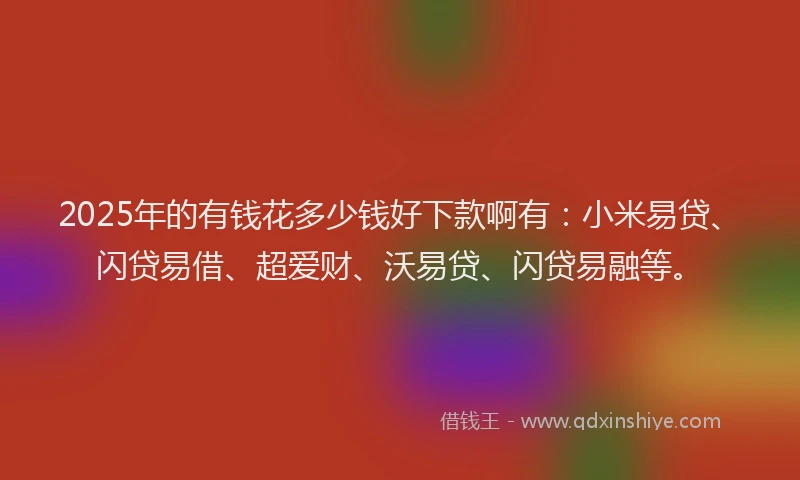 2025年的有钱花多少钱好下款啊有：小米易贷、闪贷易借、超爱财、沃易贷、闪贷易融等。