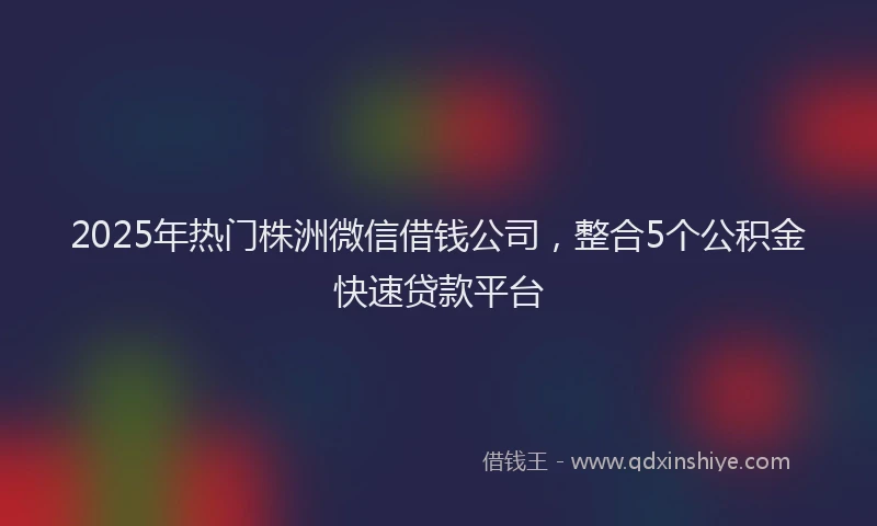 2025年热门株洲微信借钱公司，整合5个公积金快速贷款平台