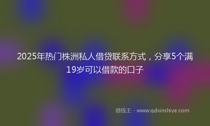 2025年热门株洲私人借贷联系方式，分享5个满19岁可以借款的口子