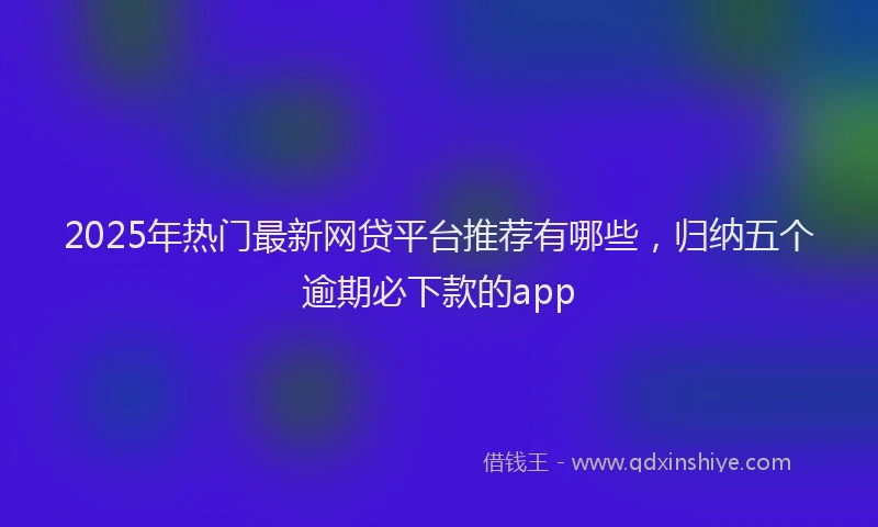 2025年热门最新网贷平台推荐有哪些，归纳五个逾期必下款的app
