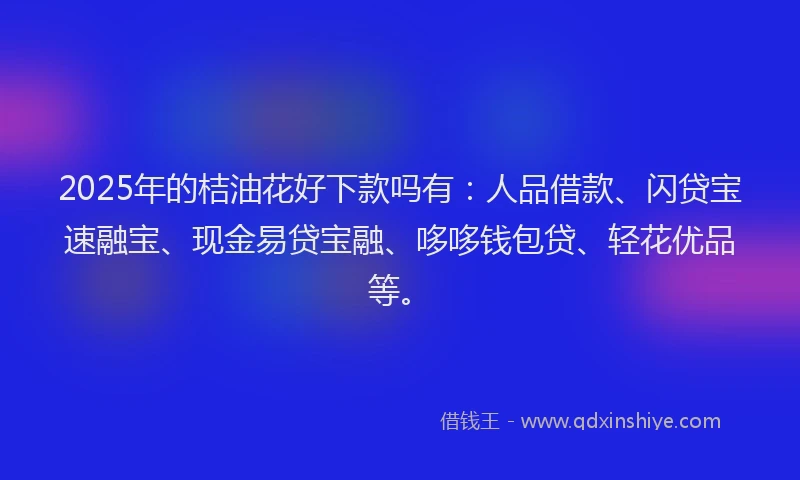 2025年的桔油花好下款吗有：人品借款、闪贷宝速融宝、现金易贷宝融、哆哆钱包贷、轻花优品等。