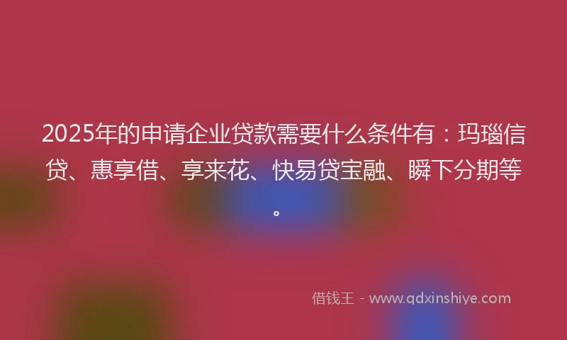 2025年的申请企业贷款需要什么条件有：玛瑙信贷、惠享借、享来花、快易贷宝融、瞬下分期等。