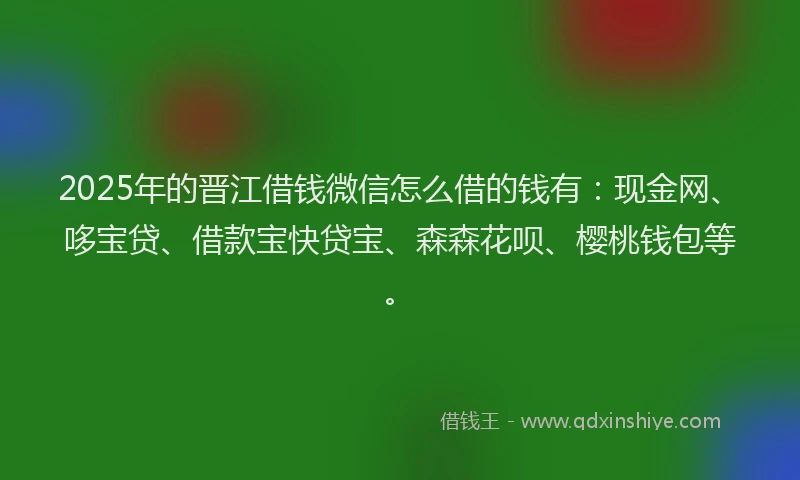 2025年的晋江借钱微信怎么借的钱有：现金网、哆宝贷、借款宝快贷宝、森森花呗、樱桃钱包等。