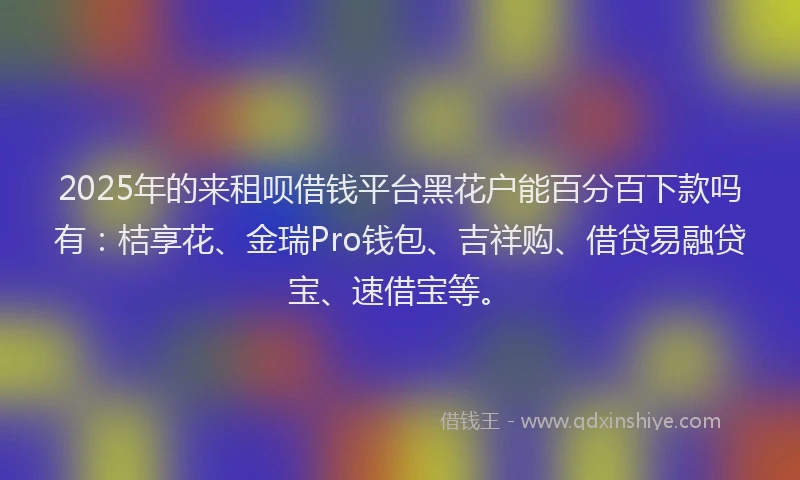 2025年的来租呗借钱平台黑花户能百分百下款吗有：桔享花、金瑞Pro钱包、吉祥购、借贷易融贷宝、速借宝等。