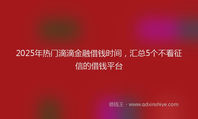 2025年热门滴滴金融借钱时间，汇总5个不看征信的借钱平台