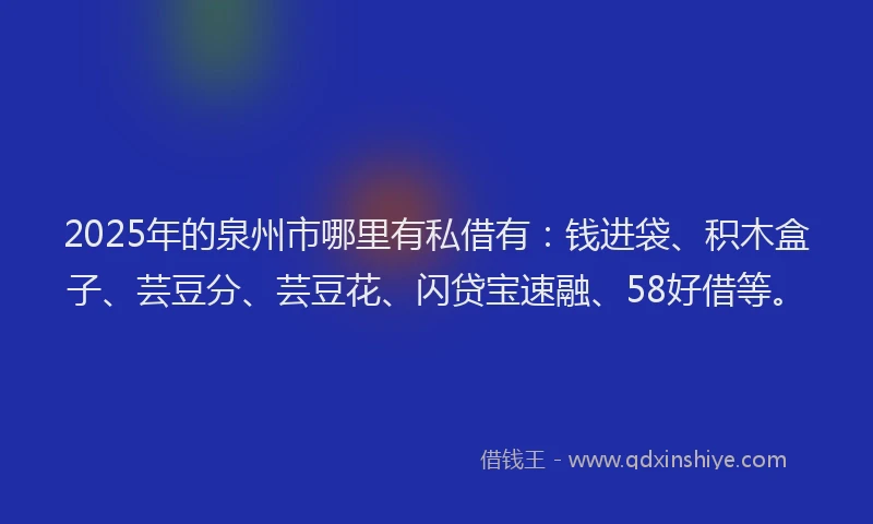 2025年的泉州市哪里有私借有：钱进袋、积木盒子、芸豆分、芸豆花、闪贷宝速融、58好借等。