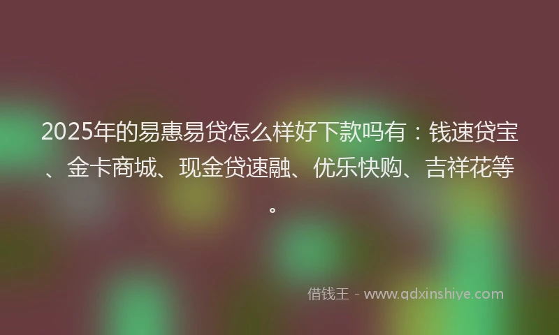 2025年的易惠易贷怎么样好下款吗有：钱速贷宝、金卡商城、现金贷速融、优乐快购、吉祥花等。