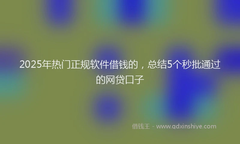 2025年热门正规软件借钱的，总结5个秒批通过的网贷口子