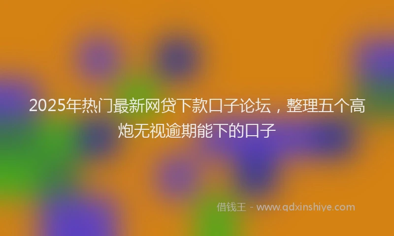 2025年热门最新网贷下款口子论坛，整理五个高炮无视逾期能下的口子
