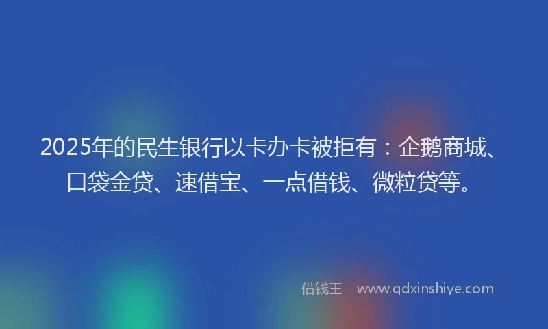2025年的民生银行以卡办卡被拒有：企鹅商城、口袋金贷、速借宝、一点借钱、微粒贷等。
