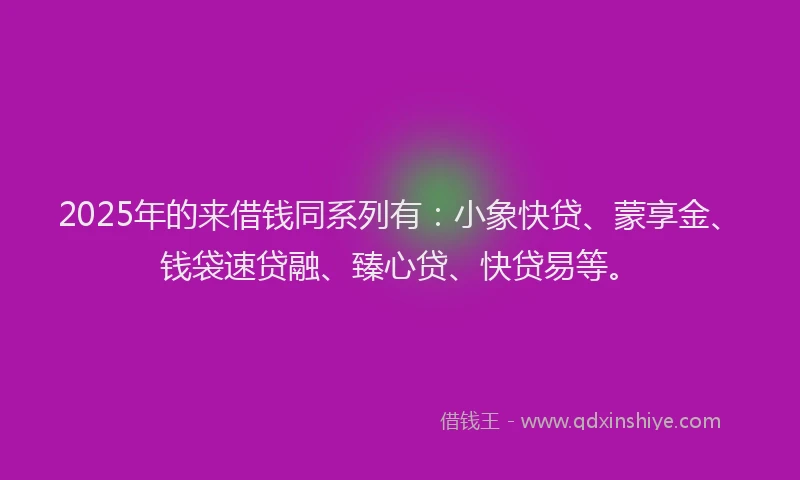 2025年的来借钱同系列有：小象快贷、蒙享金、钱袋速贷融、臻心贷、快贷易等。