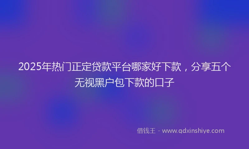 2025年热门正定贷款平台哪家好下款，分享五个无视黑户包下款的口子