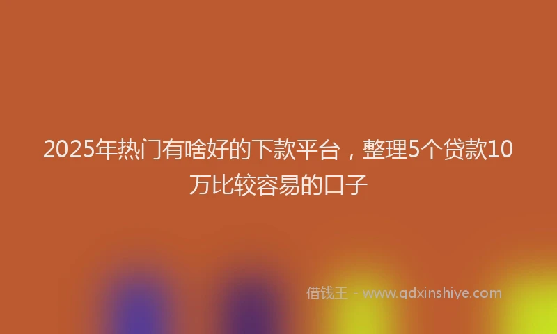 2025年热门有啥好的下款平台，整理5个贷款10万比较容易的口子