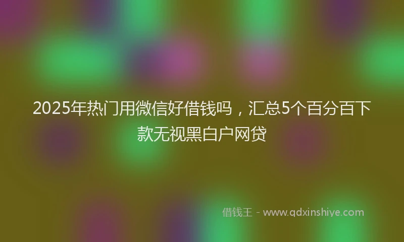 2025年热门用微信好借钱吗，汇总5个百分百下款无视黑白户网贷