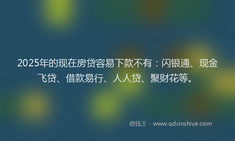 2025年的现在房贷容易下款不有：闪银通、现金飞贷、借款易行、人人贷、聚财花等。