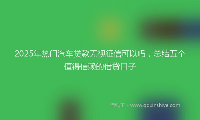2025年热门汽车贷款无视征信可以吗，总结五个值得信赖的借贷口子