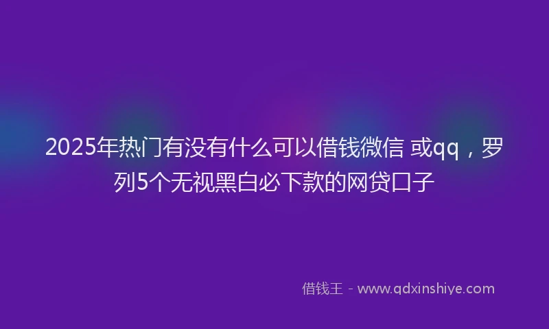 2025年热门有没有什么可以借钱微信 或qq，罗列5个无视黑白必下款的网贷口子