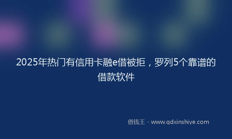 2025年热门有信用卡融e借被拒，罗列5个靠谱的借款软件
