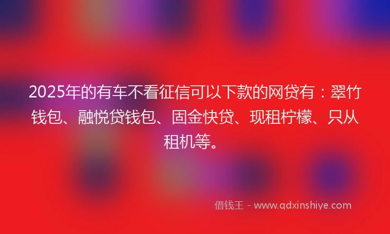 2025年的有车不看征信可以下款的网贷有：翠竹钱包、融悦贷钱包、固金快贷、现租柠檬、只从租机等。