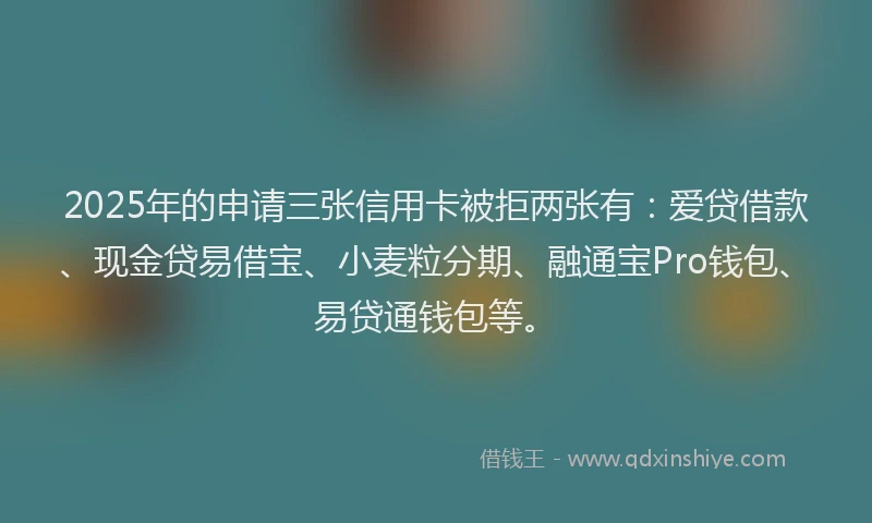 2025年的申请三张信用卡被拒两张有：爱贷借款、现金贷易借宝、小麦粒分期、融通宝Pro钱包、易贷通钱包等。