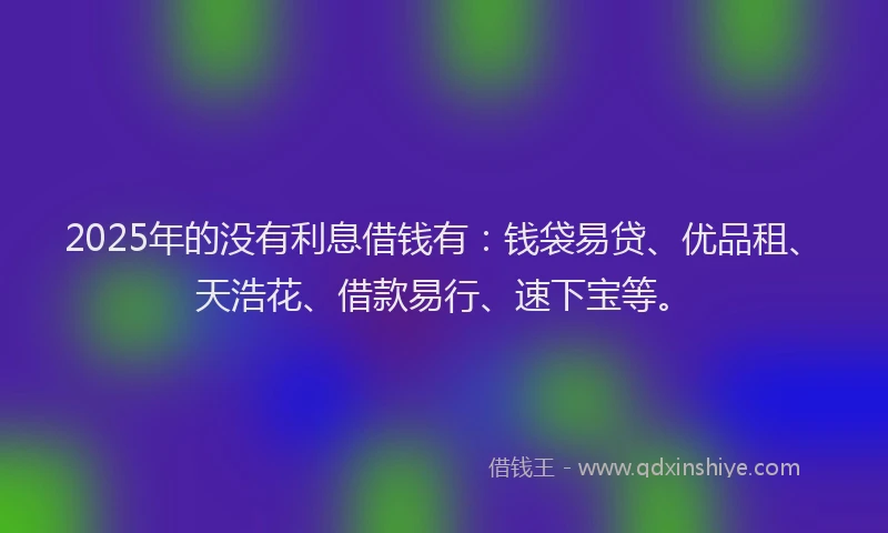 2025年的没有利息借钱有：钱袋易贷、优品租、天浩花、借款易行、速下宝等。