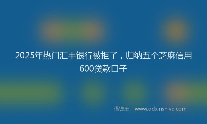 2025年热门汇丰银行被拒了，归纳五个芝麻信用600贷款口子