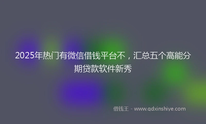 2025年热门有微信借钱平台不，汇总五个高能分期贷款软件新秀