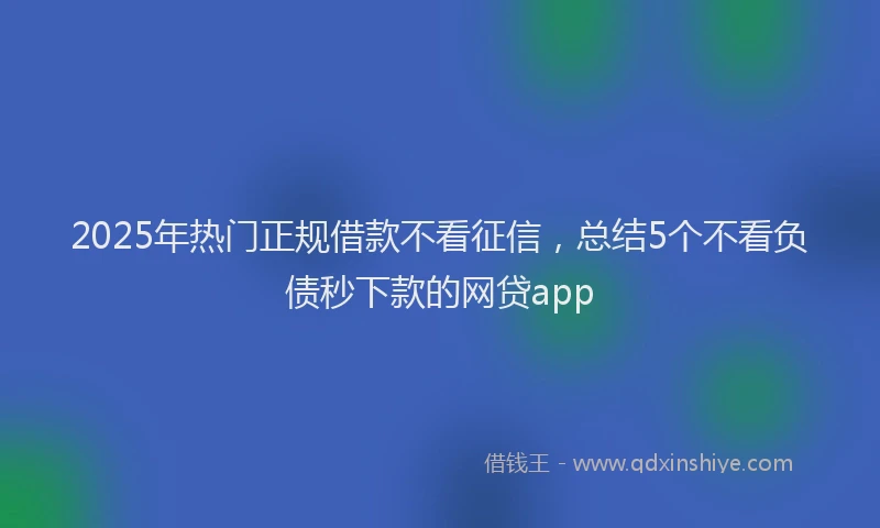 2025年热门正规借款不看征信，总结5个不看负债秒下款的网贷app